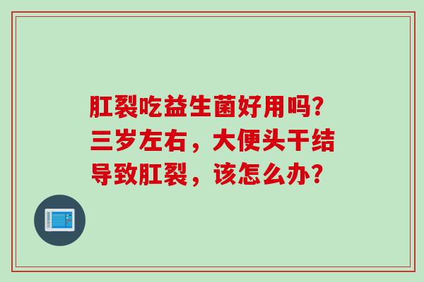 肛裂吃益生菌好用吗?三岁左右,大便头干结导致肛裂,该怎么办? 肛裂吃益生菌好用吗?三岁左右,大便头干结导致肛裂,该怎么办?