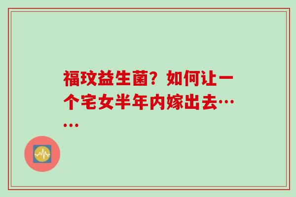 福玟益生菌？如何让一个宅女半年内嫁出去……