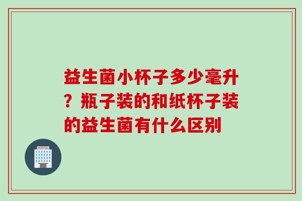 益生菌小杯子多少毫升？瓶子装的和纸杯子装的益生菌有什么区别