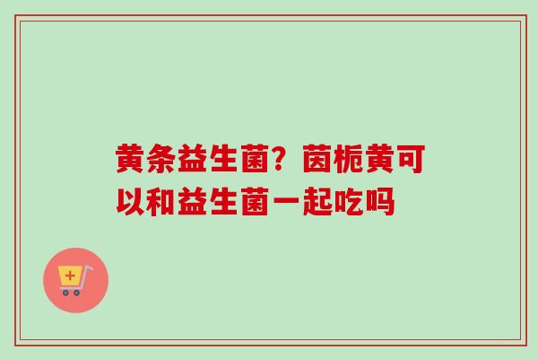 黄条益生菌？茵栀黄可以和益生菌一起吃吗