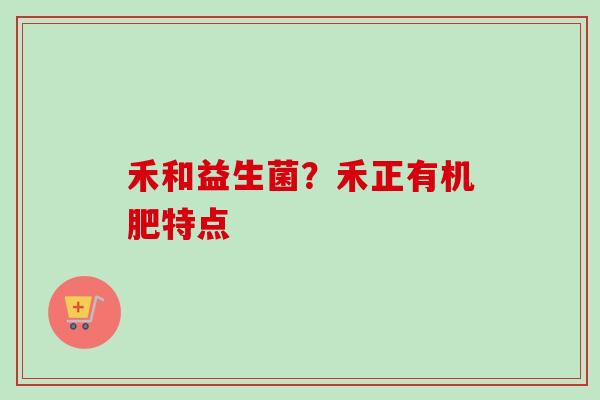 禾和益生菌?禾正有机肥特点 禾和益生菌?禾正有机肥特点