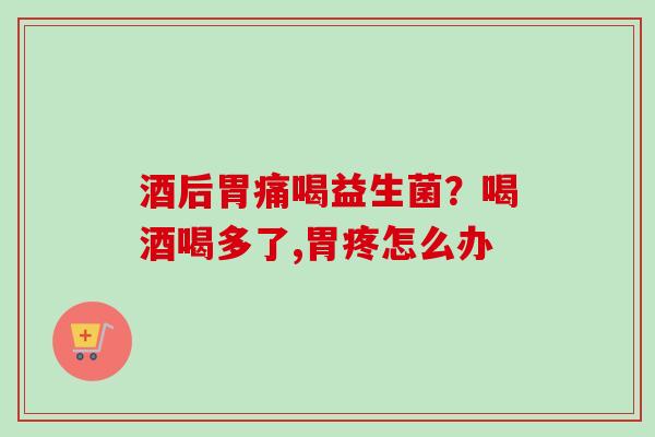 酒后胃痛喝益生菌？喝酒喝多了,胃疼怎么办