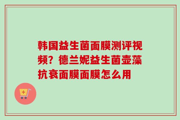 韩国益生菌面膜测评视频?德兰妮益生菌壶藻抗衰面膜面膜怎么用 韩国益生菌面膜测评视频?德兰妮益生菌壶藻抗衰面膜面膜怎么用