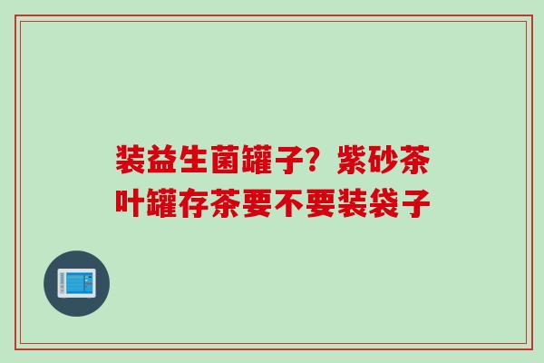 装益生菌罐子?紫砂茶叶罐存茶要不要装袋子 装益生菌罐子?紫砂茶叶罐存茶要不要装袋子
