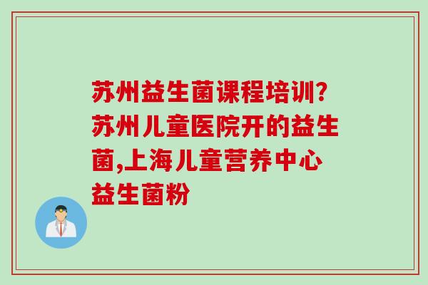 苏州益生菌课程培训?苏州儿童医院开的益生菌,上海儿童营养中心益生菌粉 苏州益生菌课程培训?苏州儿童医院开的益生菌,上海儿童营养中心益生菌粉
