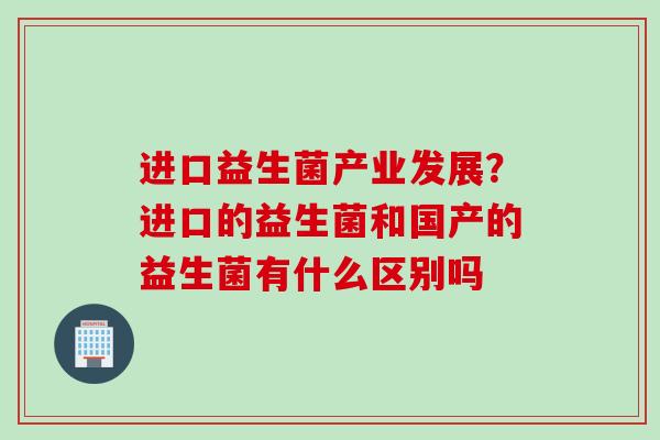 进口益生菌产业发展？进口的益生菌和国产的益生菌有什么区别吗
