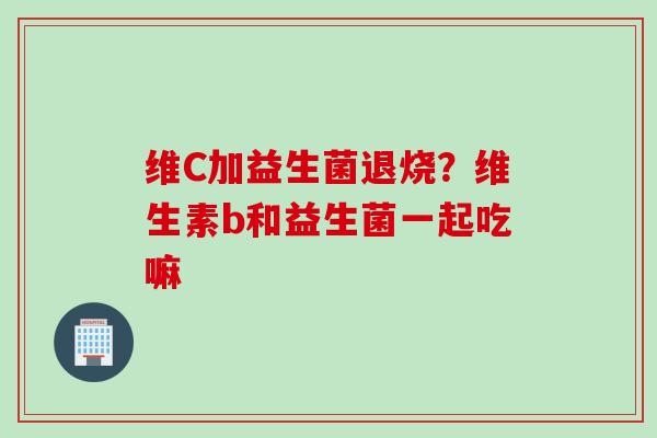 维C加益生菌退烧？维生素b和益生菌一起吃嘛