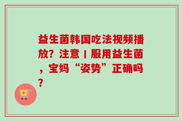益生菌韩国吃法视频播放？注意丨服用益生菌，宝妈“姿势”正确吗？