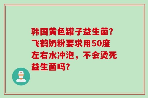 韩国黄色罐子益生菌？飞鹤奶粉要求用50度左右水冲泡，不会烫死益生菌吗？