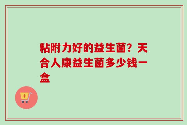 粘附力好的益生菌？天合人康益生菌多少钱一盒