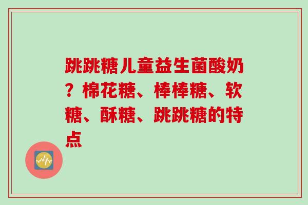 跳跳糖儿童益生菌酸奶？棉花糖、棒棒糖、软糖、酥糖、跳跳糖的特点