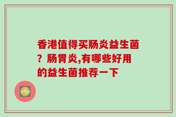 香港值得买益生菌？肠,有哪些好用的益生菌推荐一下