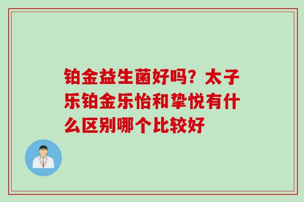 铂金益生菌好吗？太子乐铂金乐怡和挚悦有什么区别哪个比较好