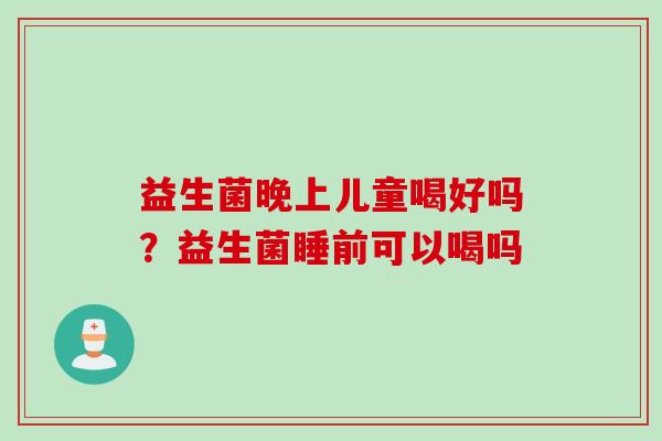 益生菌晚上儿童喝好吗？益生菌睡前可以喝吗