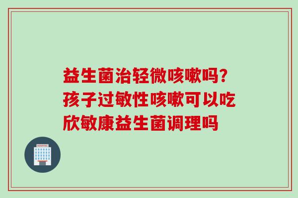 益生菌轻微吗?孩子性可以吃欣敏康益生菌调理吗 益生菌轻微吗?孩子性可以吃欣敏康益生菌调理吗