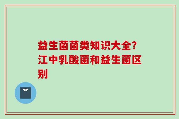 益生菌菌类知识大全？江中乳酸菌和益生菌区别