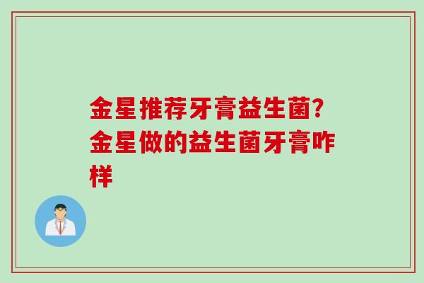 金星推荐牙膏益生菌?金星做的益生菌牙膏咋样 金星推荐牙膏益生菌?金星做的益生菌牙膏咋样