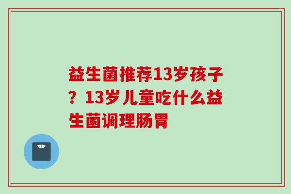 益生菌推荐13岁孩子?13岁儿童吃什么益生菌调理肠胃 益生菌推荐13岁孩子?13岁儿童吃什么益生菌调理肠胃