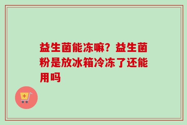 益生菌能冻嘛?益生菌粉是放冰箱冷冻了还能用吗 益生菌能冻嘛?益生菌粉是放冰箱冷冻了还能用吗