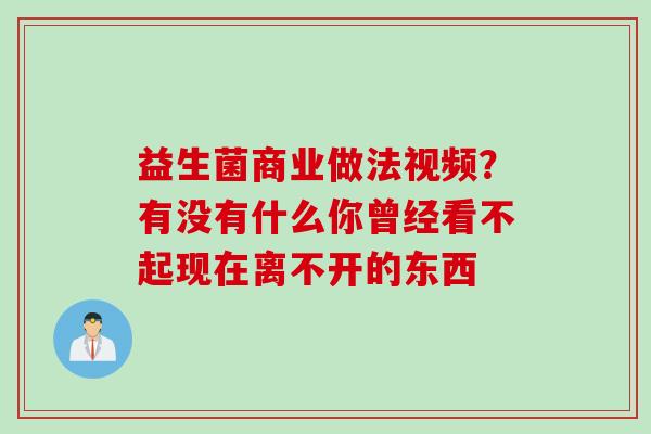 益生菌商业做法视频?有没有什么你曾经看不起现在离不开的东西 益生菌商业做法视频?有没有什么你曾经看不起现在离不开的东西