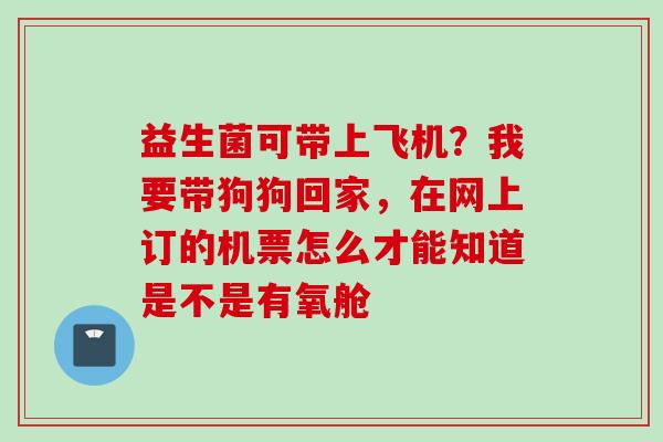 益生菌可带上飞机？我要带狗狗回家，在网上订的机票怎么才能知道是不是有氧舱