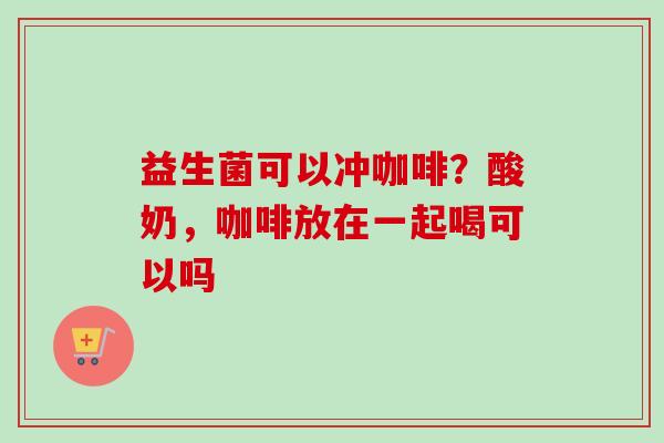 益生菌可以冲咖啡？酸奶，咖啡放在一起喝可以吗