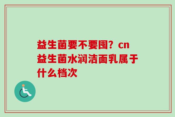 益生菌要不要囤？cn益生菌水润洁面乳属于什么档次