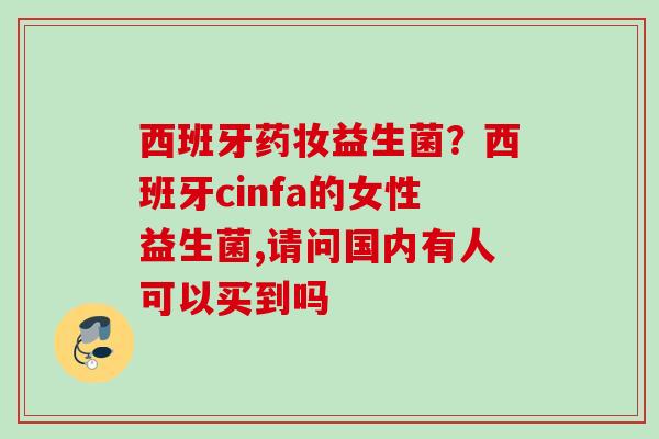 西班牙药妆益生菌?西班牙cinfa的女性益生菌,请问国内有人可以买到吗 西班牙药妆益生菌?西班牙cinfa的女性益生菌,请问国内有人可以买到吗