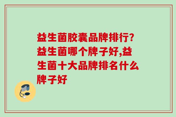 益生菌胶囊品牌排行？益生菌哪个牌子好,益生菌十大品牌排名什么牌子好