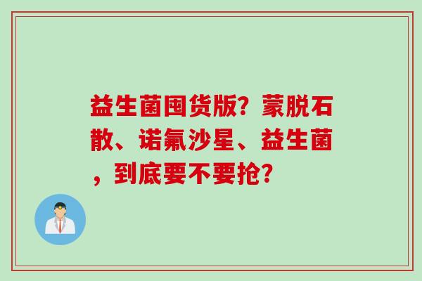益生菌囤货版?蒙脱石散、诺氟沙星、益生菌,到底要不要抢? 益生菌囤货版?蒙脱石散、诺氟沙星、益生菌,到底要不要抢?