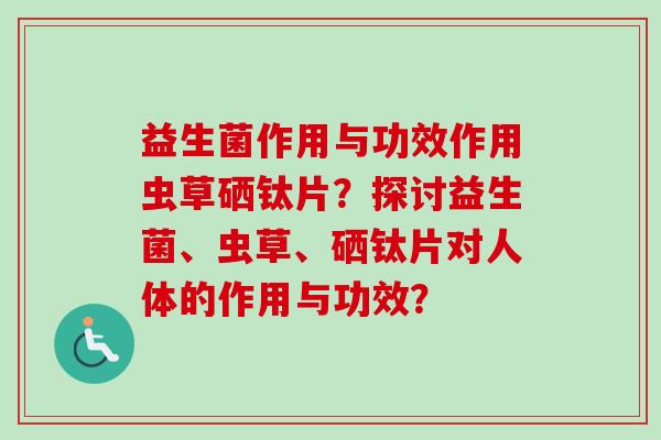 益生菌作用与功效作用虫草硒钛片?探讨益生菌、虫草、硒钛片对人体的作用与功效? 益生菌作用与功效作用虫草硒钛片?探讨益生菌、虫草、硒钛片对人体的作用与功效?
