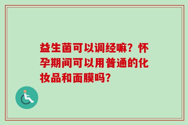 益生菌可以调经嘛？怀孕期间可以用普通的化妆品和面膜吗？