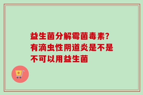 益生菌分解霉菌毒素?有滴虫性炎是不是不可以用益生菌 益生菌分解霉菌毒素?有滴虫性炎是不是不可以用益生菌