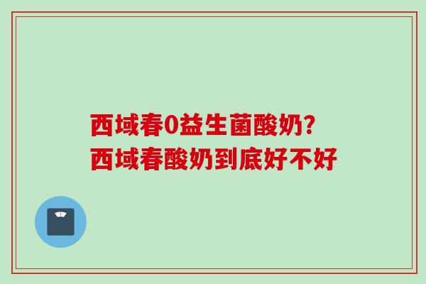 西域春0益生菌酸奶？西域春酸奶到底好不好