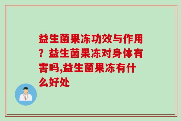 益生菌果冻功效与作用？益生菌果冻对身体有害吗,益生菌果冻有什么好处