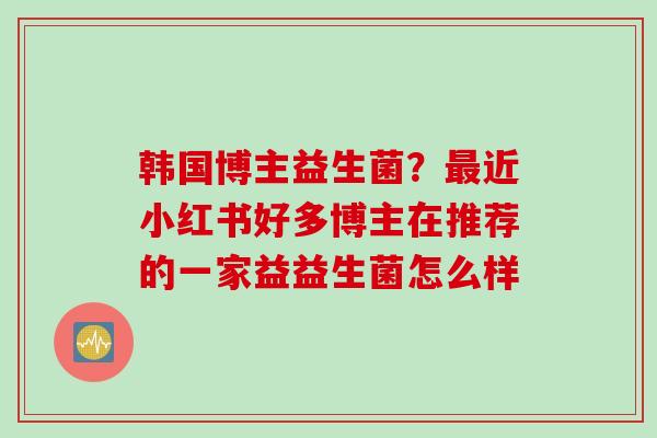 韩国博主益生菌？近小红书好多博主在推荐的一家益益生菌怎么样