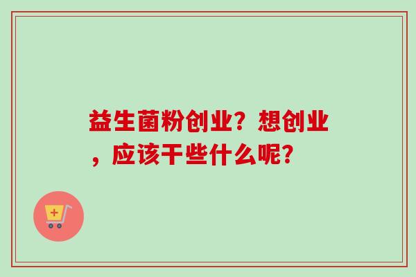 益生菌粉创业?想创业,应该干些什么呢? 益生菌粉创业?想创业,应该干些什么呢?