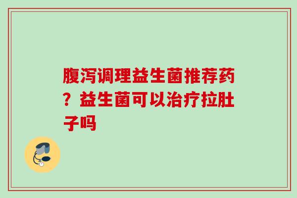 调理益生菌推荐药？益生菌可以拉肚子吗