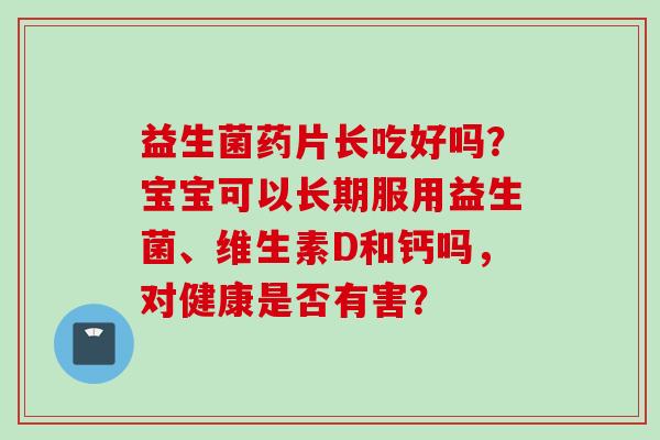 益生菌药片长吃好吗？宝宝可以长期服用益生菌、维生素D和钙吗，对健康是否有害？