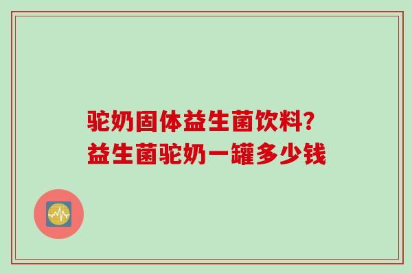 驼奶固体益生菌饮料？益生菌驼奶一罐多少钱
