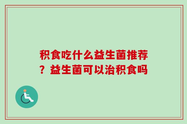 积食吃什么益生菌推荐？益生菌可以积食吗