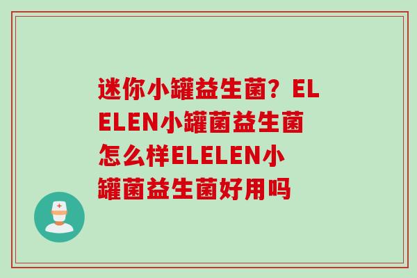 迷你小罐益生菌?ELELEN小罐菌益生菌怎么样ELELEN小罐菌益生菌好用吗 迷你小罐益生菌?ELELEN小罐菌益生菌怎么样ELELEN小罐菌益生菌好用吗