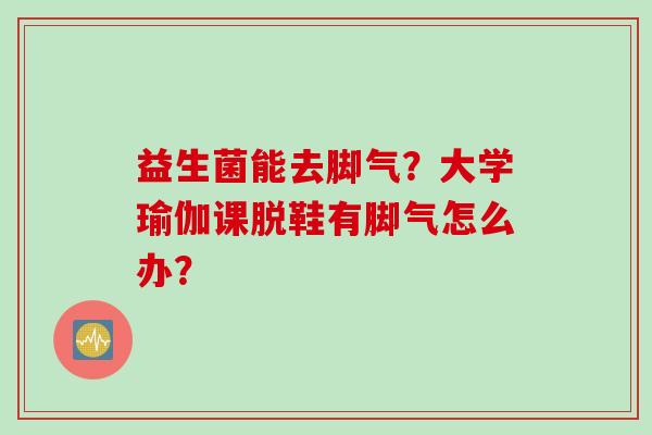 益生菌能去脚气?大学瑜伽课脱鞋有脚气怎么办? 益生菌能去脚气?大学瑜伽课脱鞋有脚气怎么办?