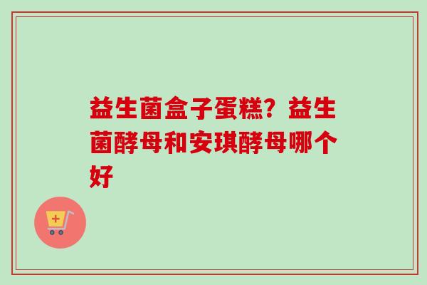 益生菌盒子蛋糕?益生菌酵母和安琪酵母哪个好 益生菌盒子蛋糕?益生菌酵母和安琪酵母哪个好