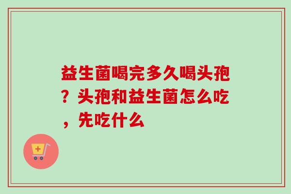 益生菌喝完多久喝头孢？头孢和益生菌怎么吃，先吃什么