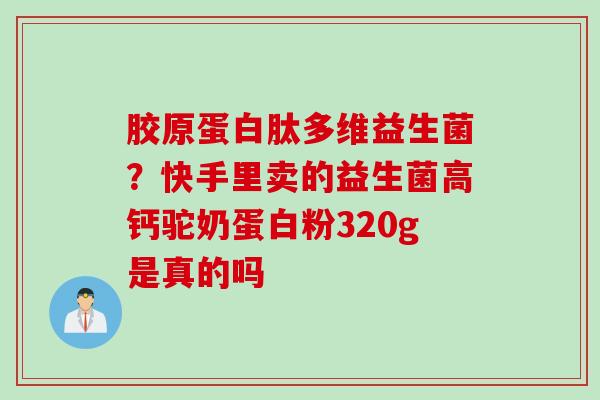 胶原蛋白肽多维益生菌？快手里卖的益生菌高钙驼奶蛋白粉320g是真的吗