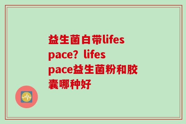益生菌白带lifespace?lifespace益生菌粉和胶囊哪种好 益生菌白带lifespace?lifespace益生菌粉和胶囊哪种好