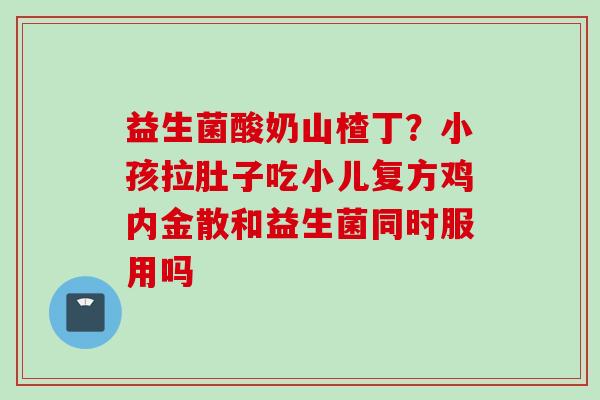 益生菌酸奶山楂丁？小孩拉肚子吃小儿复方鸡内金散和益生菌同时服用吗