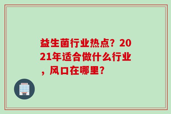 益生菌行业热点?2021年适合做什么行业,风口在哪里? 益生菌行业热点?2021年适合做什么行业,风口在哪里?
