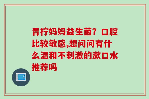 青柠妈妈益生菌?口腔比较敏感,想问问有什么温和不刺激的漱口水推荐吗 青柠妈妈益生菌?口腔比较敏感,想问问有什么温和不刺激的漱口水推荐吗